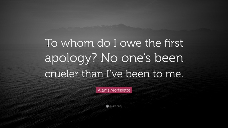 Alanis Morissette Quote: “To whom do I owe the first apology? No one’s been crueler than I’ve been to me.”