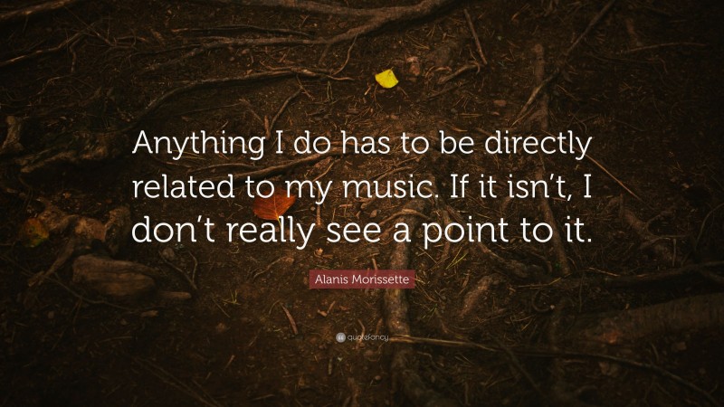 Alanis Morissette Quote: “Anything I do has to be directly related to my music. If it isn’t, I don’t really see a point to it.”
