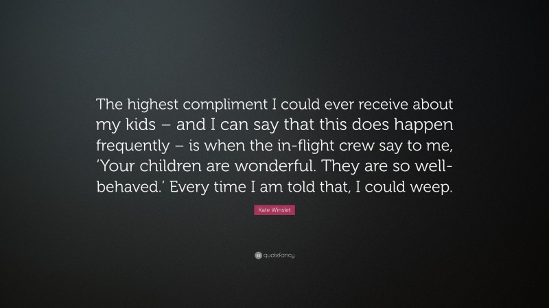 Kate Winslet Quote: “The highest compliment I could ever receive about my kids – and I can say that this does happen frequently – is when the in-flight crew say to me, ‘Your children are wonderful. They are so well-behaved.’ Every time I am told that, I could weep.”