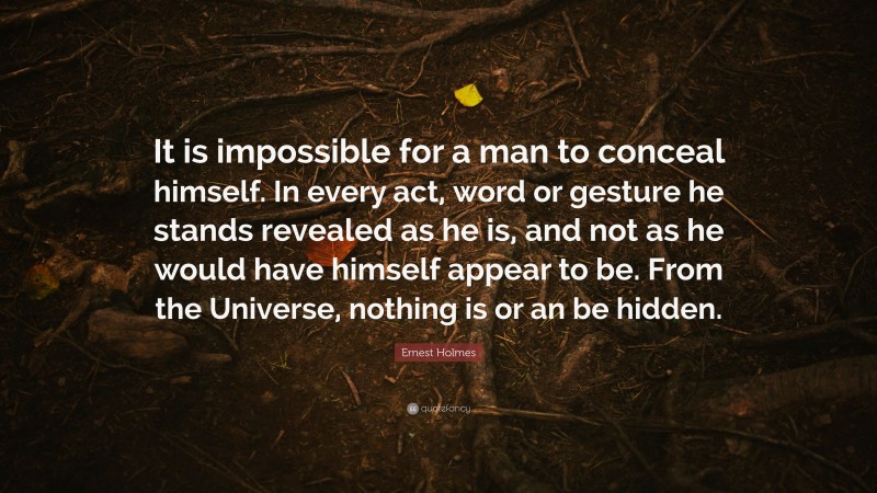 Ernest Holmes Quote: “It is impossible for a man to conceal himself. In every act, word or gesture he stands revealed as he is, and not as he would have himself appear to be. From the Universe, nothing is or an be hidden.”