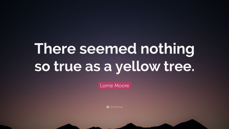Lorrie Moore Quote: “There seemed nothing so true as a yellow tree.”