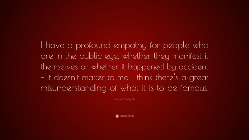 Alanis Morissette Quote: “I have a profound empathy for people who are in the public eye, whether they manifest it themselves or whether it happened by accident – it doesn’t matter to me. I think there’s a great misunderstanding of what it is to be famous.”