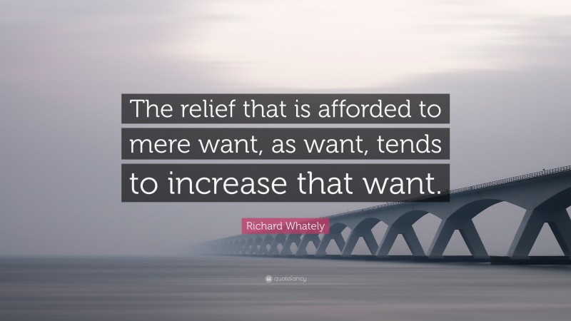 Richard Whately Quote: “The relief that is afforded to mere want, as want, tends to increase that want.”