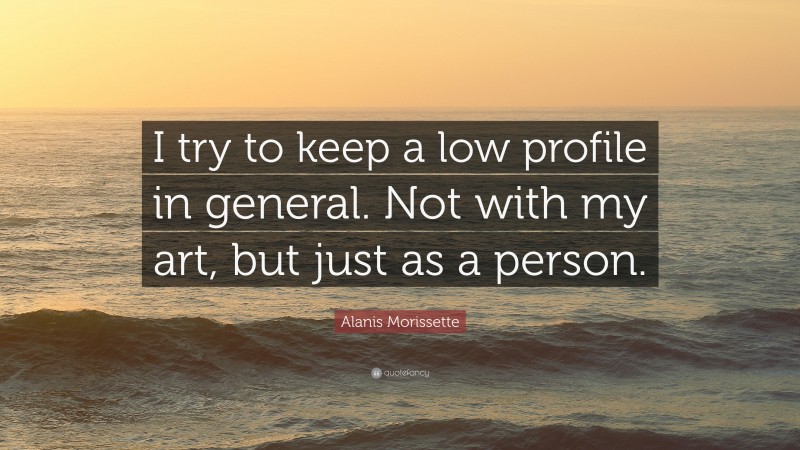 Alanis Morissette Quote: “I try to keep a low profile in general. Not with my art, but just as a person.”