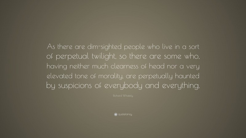 Richard Whately Quote: “As there are dim-sighted people who live in a sort of perpetual twilight, so there are some who, having neither much clearness of head nor a very elevated tone of morality, are perpetually haunted by suspicions of everybody and everything.”