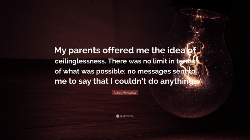 Alanis Morissette Quote: “My parents offered me the idea of ceilinglessness. There was no limit in terms of what was possible; no messages sent to me to say that I couldn’t do anything.”