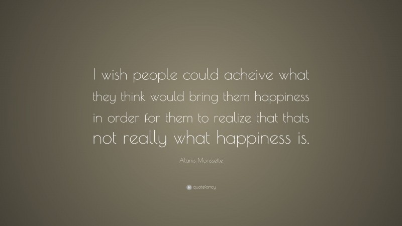 Alanis Morissette Quote: “I wish people could acheive what they think would bring them happiness in order for them to realize that thats not really what happiness is.”