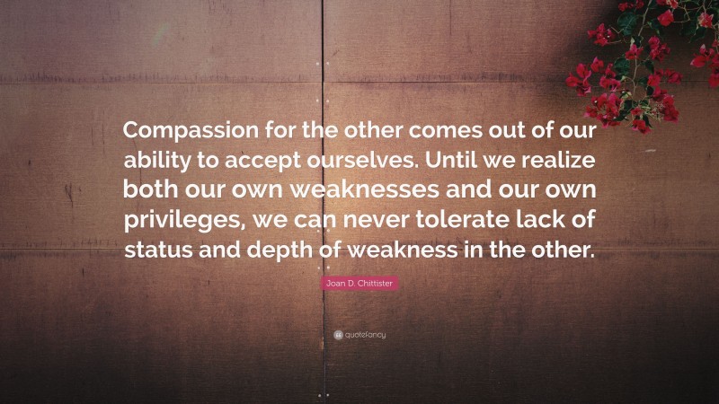 Joan D. Chittister Quote: “Compassion for the other comes out of our ability to accept ourselves. Until we realize both our own weaknesses and our own privileges, we can never tolerate lack of status and depth of weakness in the other.”