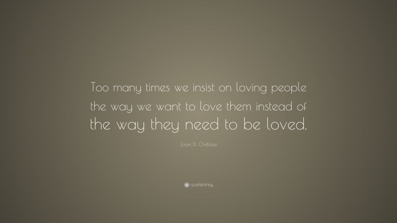 Joan D. Chittister Quote: “Too many times we insist on loving people the way we want to love them instead of the way they need to be loved.”