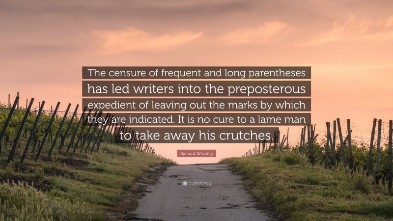 Richard Whately Quote: “The censure of frequent and long parentheses has led writers into the preposterous expedient of leaving out the marks by which they are indicated. It is no cure to a lame man to take away his crutches.”