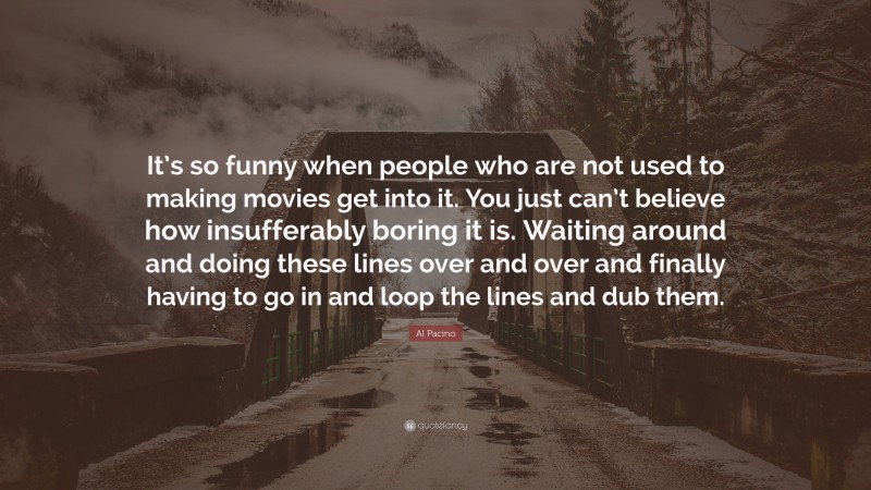 Al Pacino Quote: “It’s so funny when people who are not used to making movies get into it. You just can’t believe how insufferably boring it is. Waiting around and doing these lines over and over and finally having to go in and loop the lines and dub them.”