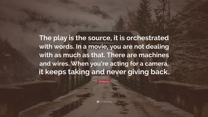 Al Pacino Quote: “The play is the source, it is orchestrated with words. In a movie, you are not dealing with as much as that. There are machines and wires. When you’re acting for a camera, it keeps taking and never giving back.”