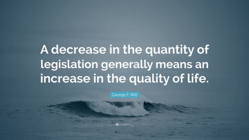 George F. Will Quote: “A decrease in the quantity of legislation generally means an increase in the quality of life.”