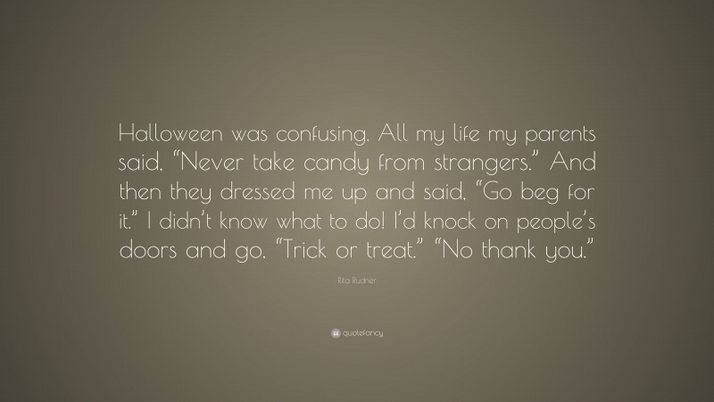 Rita Rudner Quote: “Halloween was confusing. All my life my parents said, “Never take candy from strangers.” And then they dressed me up and said, “Go beg for it.” I didn’t know what to do! I’d knock on people’s doors and go, “Trick or treat.” “No thank you.””