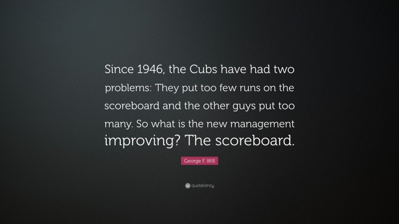 George F. Will Quote: “Since 1946, the Cubs have had two problems: They put too few runs on the scoreboard and the other guys put too many. So what is the new management improving? The scoreboard.”