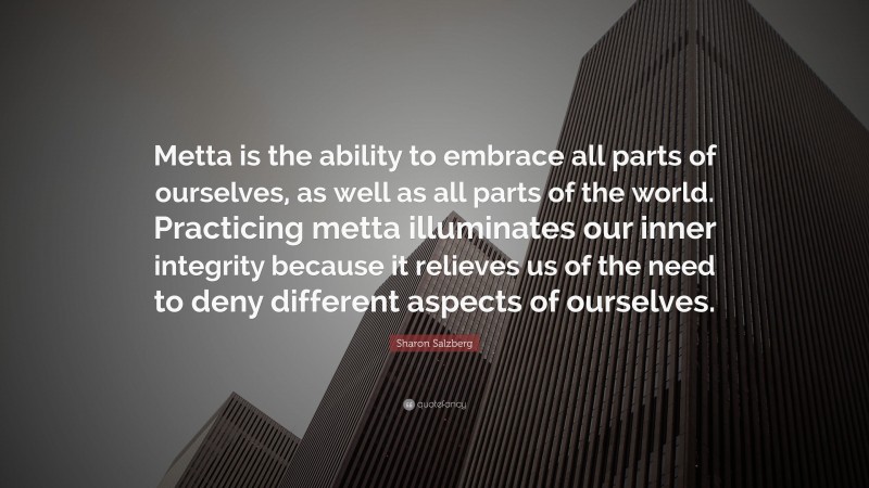 Sharon Salzberg Quote: “Metta is the ability to embrace all parts of ourselves, as well as all parts of the world. Practicing metta illuminates our inner integrity because it relieves us of the need to deny different aspects of ourselves.”