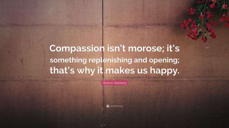 Sharon Salzberg Quote: “Compassion isn’t morose; it’s something replenishing and opening; that’s why it makes us happy.”