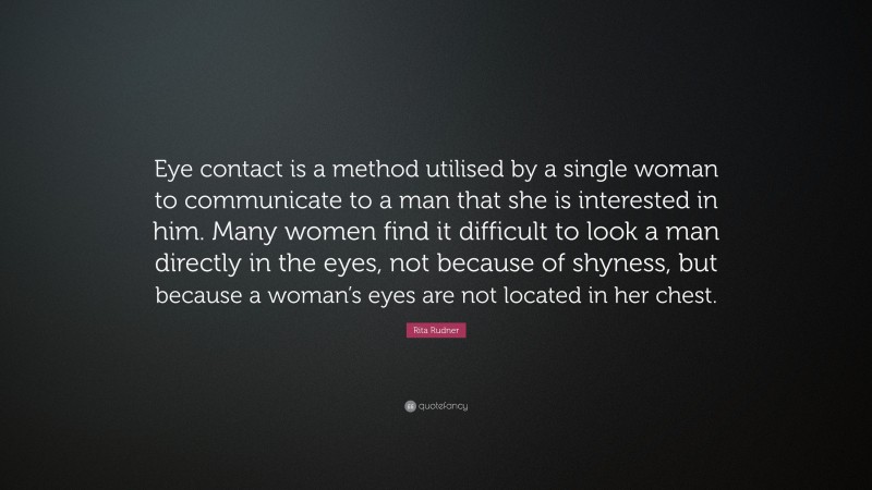 Rita Rudner Quote: “Eye contact is a method utilised by a single woman to communicate to a man that she is interested in him. Many women find it difficult to look a man directly in the eyes, not because of shyness, but because a woman’s eyes are not located in her chest.”
