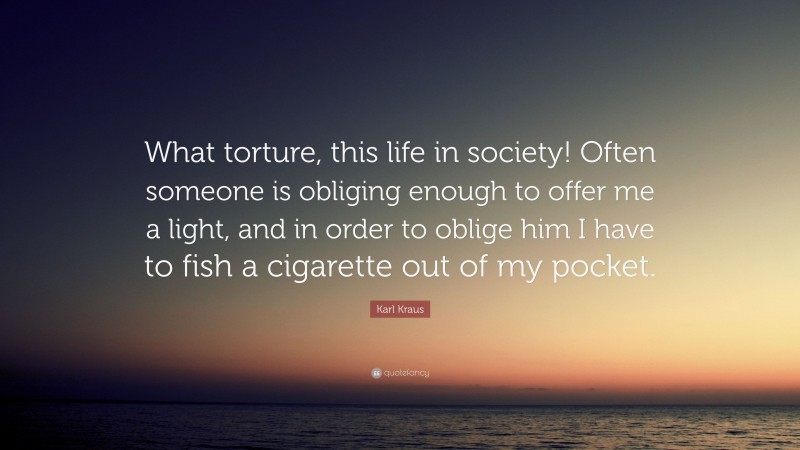 Karl Kraus Quote: “What torture, this life in society! Often someone is obliging enough to offer me a light, and in order to oblige him I have to fish a cigarette out of my pocket.”
