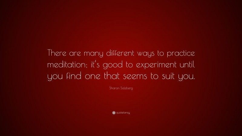 Sharon Salzberg Quote: “There are many different ways to practice meditation; it’s good to experiment until you find one that seems to suit you.”