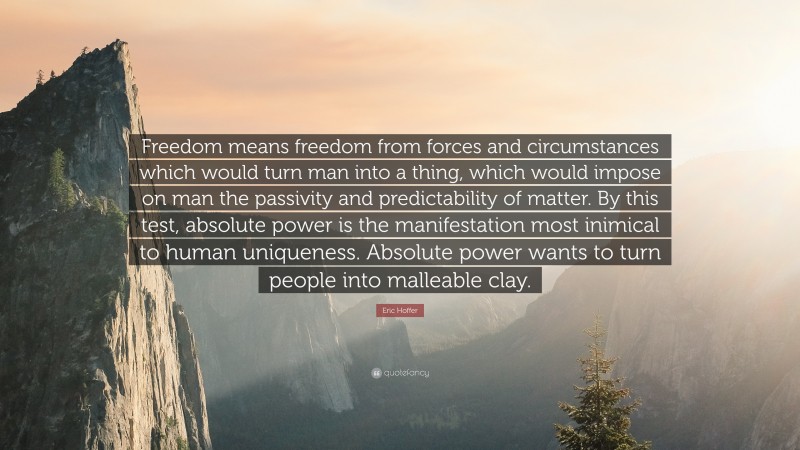Eric Hoffer Quote: “Freedom means freedom from forces and circumstances which would turn man into a thing, which would impose on man the passivity and predictability of matter. By this test, absolute power is the manifestation most inimical to human uniqueness. Absolute power wants to turn people into malleable clay.”
