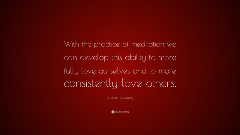 Sharon Salzberg Quote: “With the practice of meditation we can develop this ability to more fully love ourselves and to more consistently love others.”