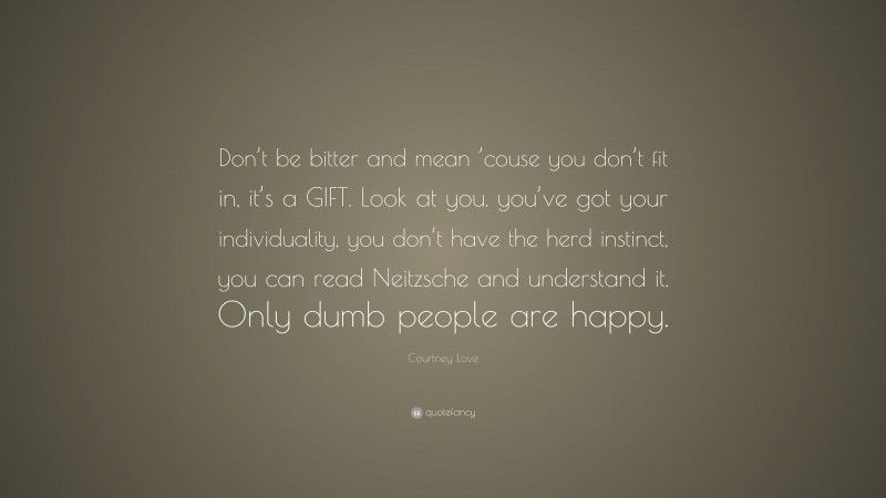 Courtney Love Quote: “Don’t be bitter and mean ’couse you don’t fit in, it’s a GIFT. Look at you. you’ve got your individuality, you don’t have the herd instinct, you can read Neitzsche and understand it. Only dumb people are happy.”