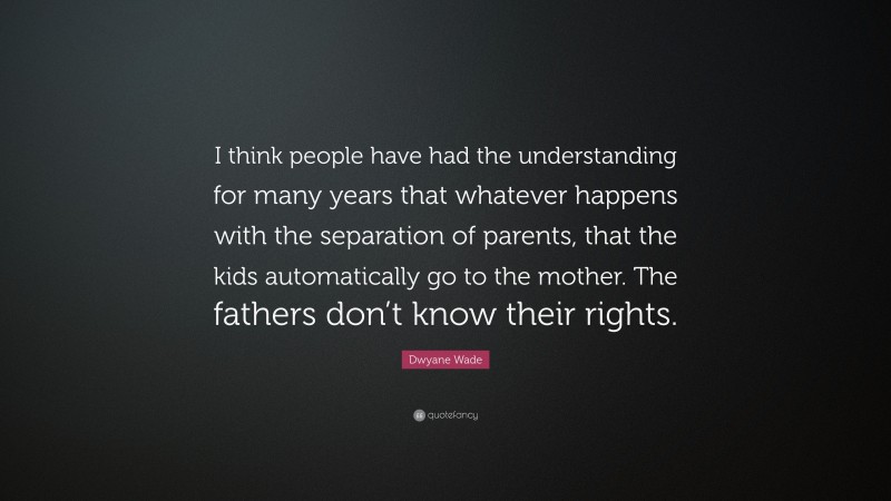 Dwyane Wade Quote: “I think people have had the understanding for many years that whatever happens with the separation of parents, that the kids automatically go to the mother. The fathers don’t know their rights.”