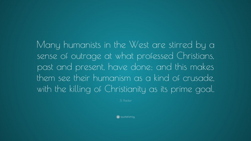 J.I. Packer Quote: “Many humanists in the West are stirred by a sense of outrage at what professed Christians, past and present, have done; and this makes them see their humanism as a kind of crusade, with the killing of Christianity as its prime goal.”