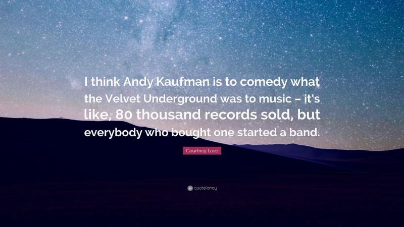Courtney Love Quote: “I think Andy Kaufman is to comedy what the Velvet Underground was to music – it’s like, 80 thousand records sold, but everybody who bought one started a band.”