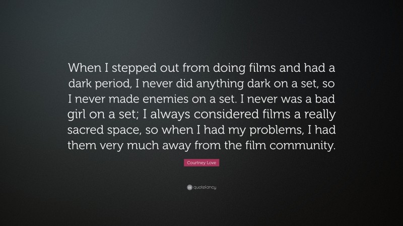 Courtney Love Quote: “When I stepped out from doing films and had a dark period, I never did anything dark on a set, so I never made enemies on a set. I never was a bad girl on a set; I always considered films a really sacred space, so when I had my problems, I had them very much away from the film community.”