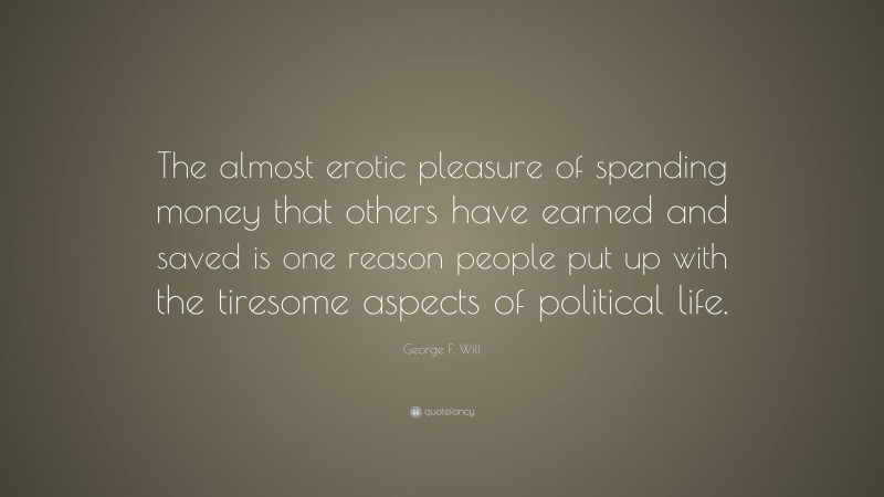George F. Will Quote: “The almost erotic pleasure of spending money that others have earned and saved is one reason people put up with the tiresome aspects of political life.”