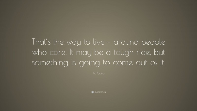 Al Pacino Quote: “That’s the way to live – around people who care. It may be a tough ride, but something is going to come out of it.”