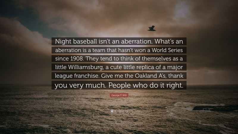George F. Will Quote: “Night baseball isn’t an aberration. What’s an aberration is a team that hasn’t won a World Series since 1908. They tend to think of themselves as a little Williamsburg, a cute little replica of a major league franchise. Give me the Oakland A’s, thank you very much. People who do it right.”