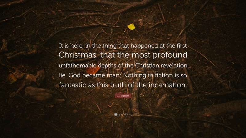 J.I. Packer Quote: “It is here, in the thing that happened at the first Christmas, that the most profound unfathomable depths of the Christian revelation lie. God became man; Nothing in fiction is so fantastic as this truth of the incarnation.”