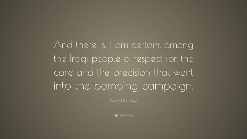 Donald Rumsfeld Quote: “And there is, I am certain, among the Iraqi people a respect for the care and the precision that went into the bombing campaign.”