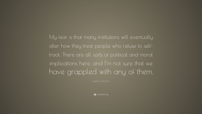 Evgeny Morozov Quote: “My fear is that many institutions will eventually alter how they treat people who refuse to self-track. There are all sorts of political and moral implications here, and I’m not sure that we have grappled with any of them.”