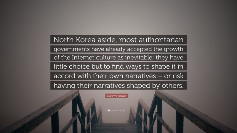 Evgeny Morozov Quote: “North Korea aside, most authoritarian governments have already accepted the growth of the Internet culture as inevitable; they have little choice but to find ways to shape it in accord with their own narratives – or risk having their narratives shaped by others.”