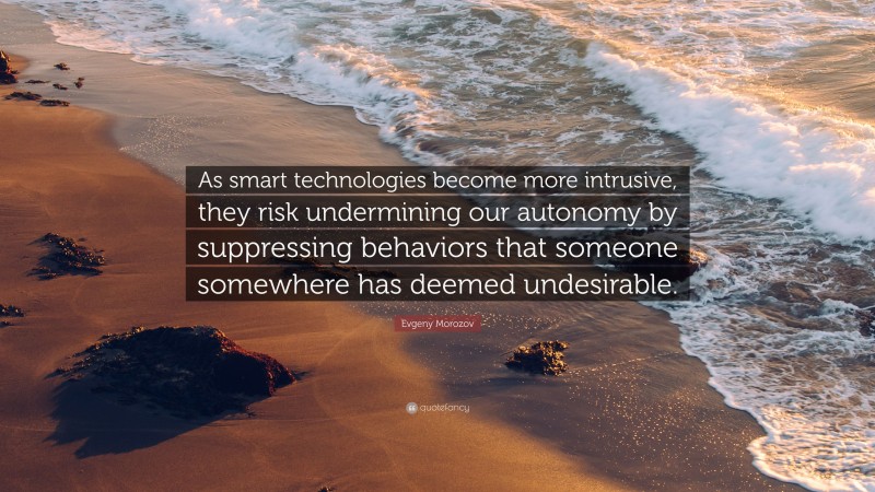 Evgeny Morozov Quote: “As smart technologies become more intrusive, they risk undermining our autonomy by suppressing behaviors that someone somewhere has deemed undesirable.”