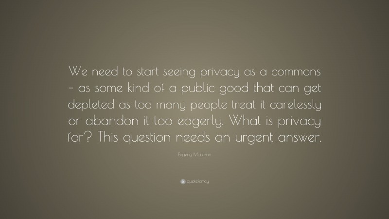 Evgeny Morozov Quote: “We need to start seeing privacy as a commons – as some kind of a public good that can get depleted as too many people treat it carelessly or abandon it too eagerly. What is privacy for? This question needs an urgent answer.”