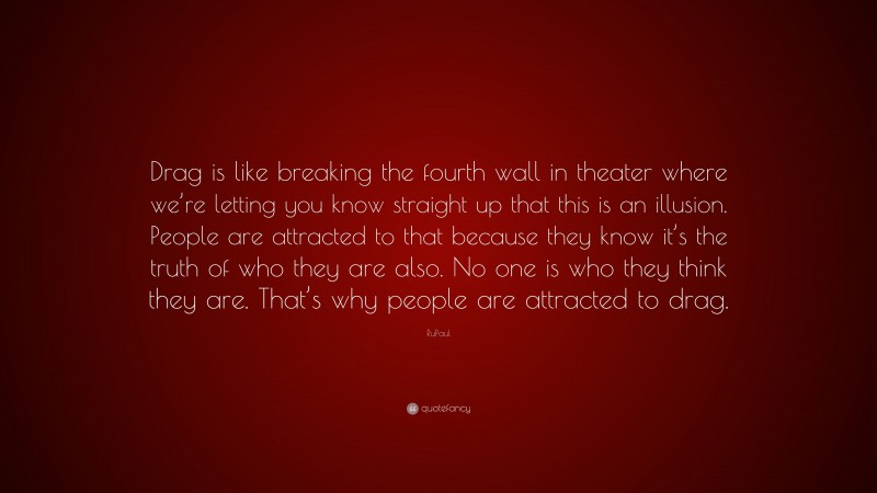 RuPaul Quote: “Drag is like breaking the fourth wall in theater where we’re letting you know straight up that this is an illusion. People are attracted to that because they know it’s the truth of who they are also. No one is who they think they are. That’s why people are attracted to drag.”