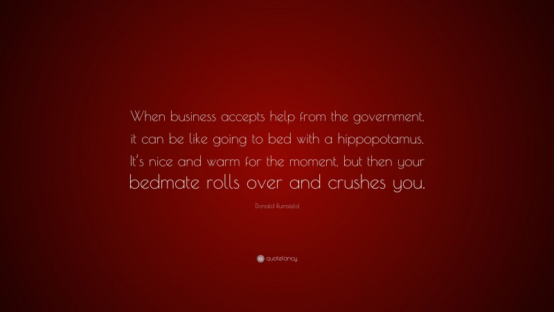 Donald Rumsfeld Quote: “When business accepts help from the government, it can be like going to bed with a hippopotamus. It’s nice and warm for the moment, but then your bedmate rolls over and crushes you.”