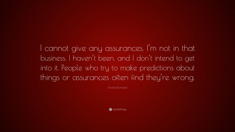 Donald Rumsfeld Quote: “I cannot give any assurances. I’m not in that business. I haven’t been, and I don’t intend to get into it. People who try to make predictions about things or assurances often find they’re wrong.”