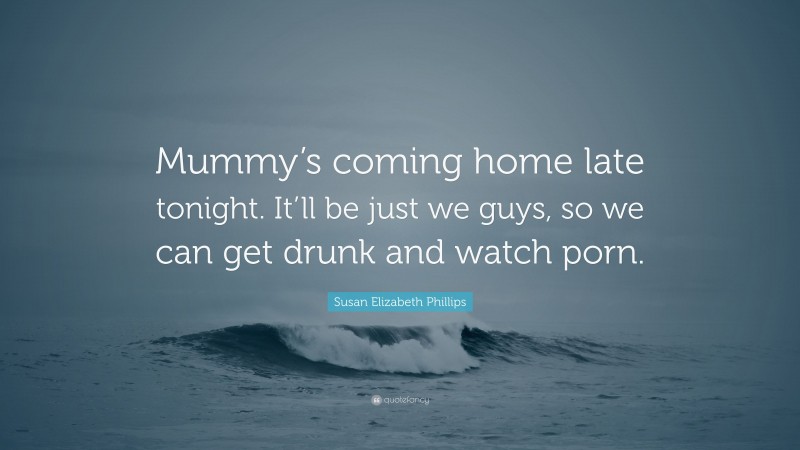 Susan Elizabeth Phillips Quote: “Mummy’s coming home late tonight. It’ll be just we guys, so we can get drunk and watch porn.”