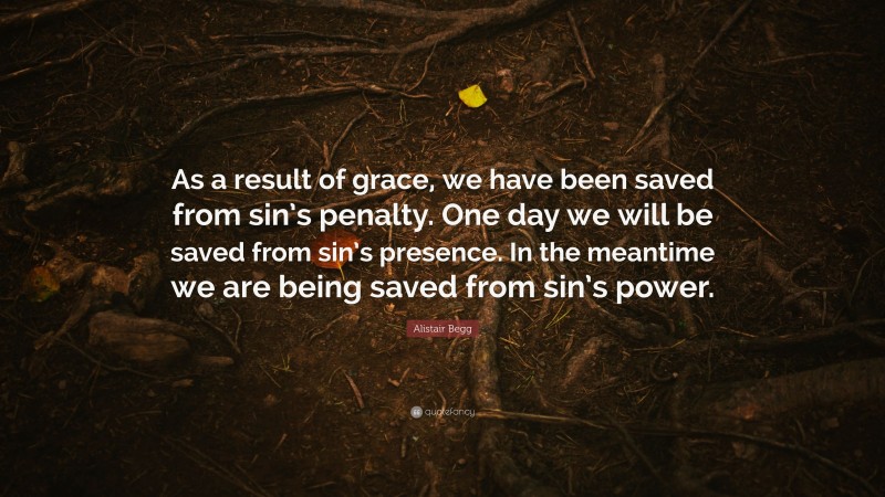 Alistair Begg Quote: “As a result of grace, we have been saved from sin’s penalty. One day we will be saved from sin’s presence. In the meantime we are being saved from sin’s power.”