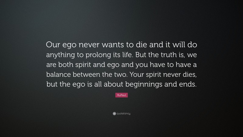 RuPaul Quote: “Our ego never wants to die and it will do anything to prolong its life. But the truth is, we are both spirit and ego and you have to have a balance between the two. Your spirit never dies, but the ego is all about beginnings and ends.”