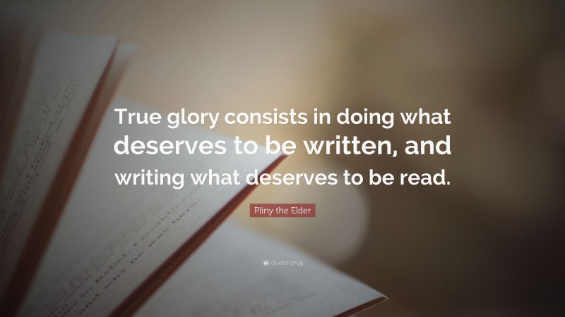Pliny the Elder Quote: “True glory consists in doing what deserves to be written, and writing what deserves to be read.”