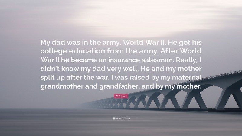 Al Pacino Quote: “My dad was in the army. World War II. He got his college education from the army. After World War II he became an insurance salesman. Really, I didn’t know my dad very well. He and my mother split up after the war. I was raised by my maternal grandmother and grandfather, and by my mother.”