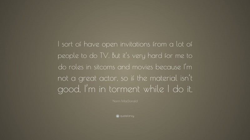 Norm MacDonald Quote: “I sort of have open invitations from a lot of people to do TV. But it’s very hard for me to do roles in sitcoms and movies because I’m not a great actor, so if the material isn’t good, I’m in torment while I do it.”
