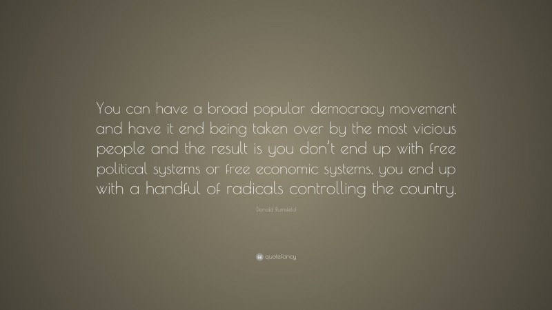 Donald Rumsfeld Quote: “You can have a broad popular democracy movement and have it end being taken over by the most vicious people and the result is you don’t end up with free political systems or free economic systems, you end up with a handful of radicals controlling the country.”